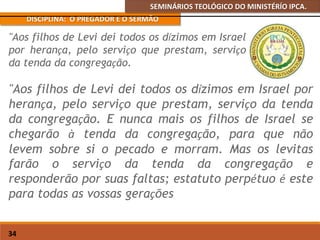 SEMINÁRIOS TEOLÓGICO DO MINISTÉRÍO IPCA.
DISCIPLINA: O PREGADOR E O SERMÃO
34
"Aos filhos de Levi dei todos os dízimos em Israel por
herança, pelo serviço que prestam, serviço da tenda
da congregação. E nunca mais os filhos de Israel se
chegarão à tenda da congregação, para que não
levem sobre si o pecado e morram. Mas os levitas
farão o serviço da tenda da congregação e
responderão por suas faltas; estatuto perpétuo é este
para todas as vossas gerações
"Aos filhos de Levi dei todos os dízimos em Israel
por herança, pelo serviço que prestam, serviço
da tenda da congregação.
 