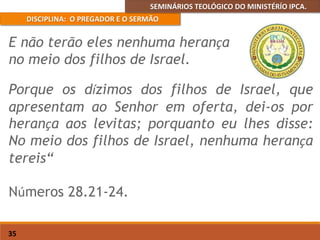 SEMINÁRIOS TEOLÓGICO DO MINISTÉRÍO IPCA.
DISCIPLINA: O PREGADOR E O SERMÃO
35
Porque os dízimos dos filhos de Israel, que
apresentam ao Senhor em oferta, dei-os por
herança aos levitas; porquanto eu lhes disse:
No meio dos filhos de Israel, nenhuma herança
tereis“
Números 28.21-24.
E não terão eles nenhuma herança
no meio dos filhos de Israel.
 