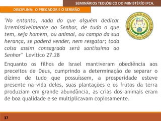 SEMINÁRIOS TEOLÓGICO DO MINISTÉRÍO IPCA.
DISCIPLINA: O PREGADOR E O SERMÃO
37
Enquanto os filhos de Israel mantiveram obediência aos
preceitos de Deus, cumprindo a determinação de separar o
dízimo de tudo que possuíssem, a prosperidade esteve
presente na vida deles, suas plantações e os frutos da terra
produziam em grande abundância, as crias dos animais eram
de boa qualidade e se multiplicavam copiosamente.
"No entanto, nada do que alguém dedicar
irremissivelmente ao Senhor, de tudo o que
tem, seja homem, ou animal, ou campo da sua
herança, se poderá vender, nem resgatar; toda
coisa assim consagrada será santíssima ao
Senhor" Levítico 27.28
 