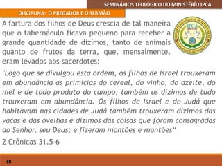 SEMINÁRIOS TEOLÓGICO DO MINISTÉRÍO IPCA.
DISCIPLINA: O PREGADOR E O SERMÃO
38
"Logo que se divulgou esta ordem, os filhos de Israel trouxeram
em abundância as primícias do cereal, do vinho, do azeite, do
mel e de todo produto do campo; também os dízimos de tudo
trouxeram em abundância. Os filhos de Israel e de Judá que
habitavam nas cidades de Judá também trouxeram dízimos das
vacas e das ovelhas e dízimos das coisas que foram consagradas
ao Senhor, seu Deus; e fizeram montões e montões“
2 Crônicas 31.5-6
A fartura dos filhos de Deus crescia de tal maneira
que o tabernáculo ficava pequeno para receber a
grande quantidade de dízimos, tanto de animais
quanto de frutos da terra, que, mensalmente,
eram levados aos sacerdotes:
 