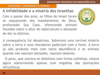 SEMINÁRIOS TEOLÓGICO DO MINISTÉRÍO IPCA.
DISCIPLINA: O PREGADOR E O SERMÃO
39
A consequência foi desastrosa. Sobreveio uma terrível miséria
sobre a terra e seus moradores padeciam com a fome. A terra
já não produzia mais com tanta abundância e os animais
quando não nasciam aleijados, nasciam doentes.
O povo, que outrora se deleitava com fartas colheitas, estava
agora sobrevivendo apenas com migalhas das plantações
infrutíferas.
A infidelidade e a miséria dos israelitas
Com o passar dos anos, os filhos de Israel foram
se esquecendo dos mandamentos de Deus,
profanando Sua Casa, oferecendo animais
imundos sobre o altar do tabernáculo e deixando
de dar os dízimos.
 