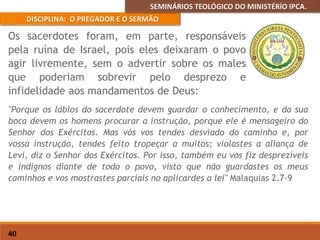 SEMINÁRIOS TEOLÓGICO DO MINISTÉRÍO IPCA.
DISCIPLINA: O PREGADOR E O SERMÃO
40
"Porque os lábios do sacerdote devem guardar o conhecimento, e da sua
boca devem os homens procurar a instrução, porque ele é mensageiro do
Senhor dos Exércitos. Mas vós vos tendes desviado do caminho e, por
vossa instrução, tendes feito tropeçar a muitos; violastes a aliança de
Levi, diz o Senhor dos Exércitos. Por isso, também eu vos fiz desprezíveis
e indignos diante de todo o povo, visto que não guardastes os meus
caminhos e vos mostrastes parciais no aplicardes a lei" Malaquias 2.7-9
Os sacerdotes foram, em parte, responsáveis
pela ruína de Israel, pois eles deixaram o povo
agir livremente, sem o advertir sobre os males
que poderiam sobrevir pelo desprezo e
infidelidade aos mandamentos de Deus:
 