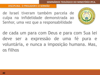 SEMINÁRIOS TEOLÓGICO DO MINISTÉRÍO IPCA.
DISCIPLINA: O PREGADOR E O SERMÃO
40
de cada um para com Deus e para com Sua lei
deve ser a expressão de uma fé pura e
voluntária, e nunca a imposição humana. Mas,
os filhos
de Israel tiveram também parcela de
culpa na infidelidade demonstrada ao
Senhor, uma vez que a responsabilidade
 