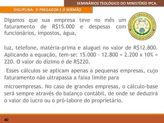 SEMINÁRIOS TEOLÓGICO DO MINISTÉRÍO IPCA.
DISCIPLINA: O PREGADOR E O SERMÃO
40
luz, telefone, matéria-prima e aluguel no valor de R$12.800.
Aplicando a equação, tem-se: 15.000 - 12.800 = 2.200 x 10% =
220. O valor do dízimo é de R$220.
Esses cálculos se aplicam apenas a pequenas empresas, cujo
faturamento não ultrapassa a faixa limite para
microempresas. No caso de grandes empresas, o cálculo-base
será sempre através do balanço contábil, de onde se deduzirá
o valor do lucro ou o pró-labore do proprietário.
Digamos que sua empresa teve no mês um
faturamento de R$15.000 e despesas com
funcionários, impostos, água,
 