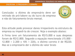 SEMINÁRIOS TEOLÓGICO DO MINISTÉRÍO IPCA.
DISCIPLINA: O PREGADOR E O SERMÃO
40
Esta atitude pode provocar danos irreparáveis na estrutura da
empresa ou impedi-la de crescer. Veja o exemplo abaixo:
A firma teve um faturamento de R$15.000 e suas despesas
foram de R$12.800. Segundo a equação mencionada (15.000 -
12.800 = 2.200 x 10% = 220), o dízimo correto é de R$220.
Mas se o empresário der o dízimo do valor bruto
Conclusão: o dízimo do empresário deve ser
retirado do pró-labore ou do lucro da empresa
e não do faturamento bruto mensal.
 