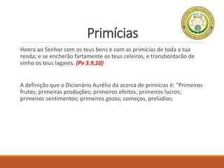 Primícias
Honra ao Senhor com os teus bens e com as primícias de toda a tua
renda; e se encherão fartamente os teus celeiros, e transbordarão de
vinho os teus lagares. (Pv 3.9,10)
A definição que o Dicionário Aurélio dá acerca de primícias é: “Primeiros
frutos; primeiras produções; primeiros efeitos; primeiros lucros;
primeiros sentimentos; primeiros gozos; começos, prelúdios.
 