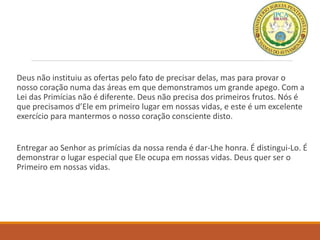 Deus não instituiu as ofertas pelo fato de precisar delas, mas para provar o
nosso coração numa das áreas em que demonstramos um grande apego. Com a
Lei das Primícias não é diferente. Deus não precisa dos primeiros frutos. Nós é
que precisamos d’Ele em primeiro lugar em nossas vidas, e este é um excelente
exercício para mantermos o nosso coração consciente disto.
Entregar ao Senhor as primícias da nossa renda é dar-Lhe honra. É distingui-Lo. É
demonstrar o lugar especial que Ele ocupa em nossas vidas. Deus quer ser o
Primeiro em nossas vidas.
 