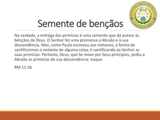 Semente de bençãos
Na verdade, a entrega das primícias é uma semente que dá acesso às
bênçãos de Deus. O Senhor fez uma promessa a Abraão e à sua
descendência. Mas, como Paulo escreveu aos romanos, a forma de
santificarmos o restante de alguma coisa, é santificando ao Senhor as
suas primícias. Portanto, Deus, que Se move por Seus princípios, pediu a
Abraão as primícias de sua descendência: Isaque.
RM 11:16
 
