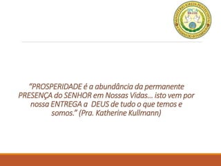 “PROSPERIDADE é a abundância da permanente
PRESENÇA do SENHOR em Nossas Vidas… isto vem por
nossa ENTREGA a DEUS de tudo o que temos e
somos.” (Pra. Katherine Kullmann)
 