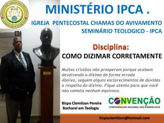 MINISTÉRIO IPCA .
IGREJA PENTECOSTAL CHAMAS DO AVIVAMENTO
SEMINÁRIO TEOLOGICO - IPCA
Bispo Clemilson Pereira
Bacharel em Teologia
bispoclemilson@hotmail.com
COMO DIZIMAR CORRETAMENTE
Muitos cristãos não prosperam porque acabam
devolvendo o dízimo de forma errada
Abaixo, seguem alguns esclarecimentos de dúvidas
a respeito do dízimo. Fique atento para que você
não cometa nenhum equívoco.
 