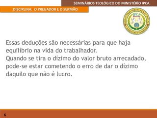 SEMINÁRIOS TEOLÓGICO DO MINISTÉRÍO IPCA.
DISCIPLINA: O PREGADOR E O SERMÃO
6
Essas deduções são necessárias para que haja
equilíbrio na vida do trabalhador.
Quando se tira o dízimo do valor bruto arrecadado,
pode-se estar cometendo o erro de dar o dízimo
daquilo que não é lucro.
 
