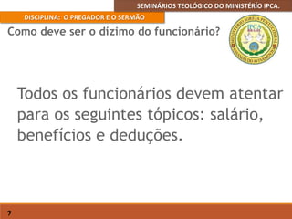 SEMINÁRIOS TEOLÓGICO DO MINISTÉRÍO IPCA.
DISCIPLINA: O PREGADOR E O SERMÃO
7
Todos os funcionários devem atentar
para os seguintes tópicos: salário,
benefícios e deduções.
Como deve ser o dízimo do funcionário?
 
