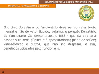 SEMINÁRIOS TEOLÓGICO DO MINISTÉRÍO IPCA.
DISCIPLINA: O PREGADOR E O SERMÃO
8
O dízimo do salário do funcionário deve ser do valor bruto
mensal e não do valor líquido, vejamos o porquê. Do salário
do funcionário são descontados, o INSS - que dá direito a
hospitais da rede pública e à aposentadoria; plano de saúde;
vale-refeição e outros, que não são despesas, e sim,
benefícios utilizados pelo funcionário.
 