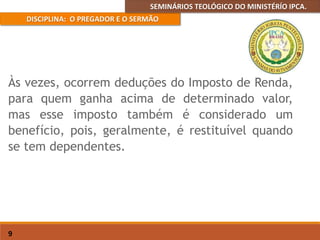 SEMINÁRIOS TEOLÓGICO DO MINISTÉRÍO IPCA.
DISCIPLINA: O PREGADOR E O SERMÃO
9
Às vezes, ocorrem deduções do Imposto de Renda,
para quem ganha acima de determinado valor,
mas esse imposto também é considerado um
benefício, pois, geralmente, é restituível quando
se tem dependentes.
 