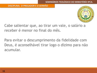 SEMINÁRIOS TEOLÓGICO DO MINISTÉRÍO IPCA.
DISCIPLINA: O PREGADOR E O SERMÃO
11
Cabe salientar que, ao tirar um vale, o salário a
receber é menor no final do mês.
Para evitar o descumprimento da fidelidade com
Deus, é aconselhável tirar logo o dízimo para não
acumular.
 