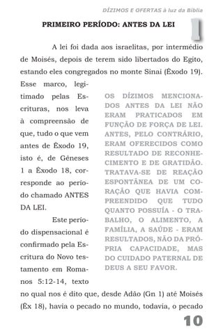 1PRIMEIRO PERÍODO: ANTES DA LEI
A lei foi dada aos israelitas, por intermédio
de Moisés, depois de terem sido libertados do Egito,
estando eles congregados no monte Sinai (Êxodo 19).
Esse marco, legi-
timado pelas Es-
crituras, nos leva
à compreensão de
que, tudo o que vem
antes de Êxodo 19,
isto é, de Gêneses
1 a Êxodo 18, cor-
responde ao perío-
do chamado ANTES
DA LEI.
Este perío-
do dispensacional é
confirmado pela Es-
critura do Novo tes-
tamento em Roma-
nos 5:12-14, texto
no qual nos é dito que, desde Adão (Gn 1) até Moisés
(Êx 18), havia o pecado no mundo, todavia, o pecado
OS DÍZIMOS MENCIONA-
DOS ANTES DA LEI NÃO
ERAM PRATICADOS EM
FUNÇÃO DE FORÇA DE LEI.
ANTES, PELO CONTRÁRIO,
ERAM OFERECIDOS COMO
RESULTADO DE RECONHE-
CIMENTO E DE GRATIDÃO.
TRATAVA-SE DE REAÇÃO
ESPONTÂNEA DE UM CO-
RAÇÃO QUE HAVIA COM-
PREENDIDO QUE TUDO
QUANTO POSSUÍA - O TRA-
BALHO, O ALIMENTO, A
FAMÍLIA, A SAÚDE - ERAM
RESULTADOS, NÃO DA PRÓ-
PRIA CAPACIDADE, MAS
DO CUIDADO PATERNAL DE
DEUS A SEU FAVOR.
10
DÍZIMOS E OFERTAS à luz da Bíblia
 