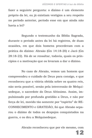 fazer a seguinte pergunta: o dízimo é um elemento
próprio da lei, ou já existiam vestígios a seu respeito
no período anterior, período esse em que ainda não
havia a lei?
Segundo o testemunho da Bíblia Sagrada,
durante o período antes da lei há registros, de duas
ocasiões, em que dois homens procederam com a
prática do dízimo: Abraão (Gn 14:18-20) e Jacó (Gn
28:18-22). Há de se ressaltar, todavia, quais os prin-
cípios e a motivação que os levaram a dar o dízimo.
No caso de Abraão, vemos um homem que
compreendeu o cuidado de Deus para consigo, e que
reconheceu que a vitória obtida sobre os quatro reis,
não seria possível, senão pela intercessão de Melqui-
sedeque, o sacerdote do Deus Altíssimo. Assim, im-
pulsionado por profunda gratidão a Deus, e não por
força de lei, movido tão somente por “espírito” de RE-
CONHECIMENTO e GRATIDÃO, foi que Abraão sepa-
rou o dízimo de todos os despojos conquistados na
guerra, e os deu a Melquisedeque.
Abraão reconheceu que por ele mesmo, com
12
DÍZIMOS E OFERTAS à luz da Bíblia
 