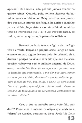 apenas 318 homens, não poderia jamais vencer os
quatro reinos. Quando, pois, voltava vitorioso da ba-
talha, ao ser recebido por Melquisedeque, compreen-
deu que a sua intercessão foi que lhe abriu o caminho
para a vitória, haja vista ser o ministério de o minis-
tério da intercessão (Hb 7:17 e 25). Por esta razão, de
tudo quanto conquistou, separou-lhe o dízimo.
No caso de Jacó, temos a figura de um fugi-
tivo e errante, lançado à própria sorte, longe de casa
e sem o amparo algum de seus pais. Percebendo ele a
dureza e perigos da vida, e sabendo que não lhe seria
possível sobreviver sem o cuidado paternal de Deus,
orou, dizendo: “Se Deus for comigo, e me guardar nes-
ta jornada que empreendo, e me der pão para comer
e roupa que me vista, de maneira que eu volte em paz
para a casa de meu pai, então, o SENHOR será o meu
Deus; e a pedra, que erigi por coluna, será a Casa de
Deus; e, de tudo quanto me concederes, certamente eu
te darei o dízimo”.
Ora, o que se percebe neste voto feito por
Jacó? Percebe-se o mesmo princípio que norteou a
“oferta” de Abraão, porquanto, disse Jacó: “Se Deus
13
Primeiro período: antes da Lei
 