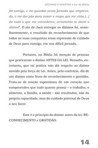 for comigo, e me guardar nesta jornada que empreen-
do, e me der pão para comer e roupa que me vista [...]
de tudo o que me concederes, certamente te darei o
dízimo”. O ato de Jacó entregar os dízimos foi, seme-
lhantemente, o resultado do reconhecimento de que
todas as suas conquistas eram expressão do cuidado
de Deus para consigo, em sua difícil jornada.
Portanto, na Bíblia há menção de pessoas
que praticaram o dízimo ANTES DA LEI. Ressalto, en-
tretanto, que tal prática não diz respeito ao dízimo
movido pela força de Lei. Antes, pelo contrário, diz de
um dízimo como fruto de reconhecimento e gratidão.
Trata-se de reação espontânea de um coração que
compreendeu que tudo quanto possui – o trabalho, o
alimento, a família, a saúde – são resultados, não da
própria capacidade, mas do cuidado paternal de Deus
a seu favor.
Este é o princípio do dízimo antes da lei: RE-
CONHECIMENTO e GRATIDÃO.
14
DÍZIMOS E OFERTAS à luz da Bíblia
 
