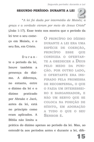 2SEGUNDO PERÍODO: DURANTE A LEI
“A lei foi dada por intermédio de Moisés; a
graça e a verdade vieram por meio de Jesus Cristo”
(João 1:17). Esse texto nos mostra que o período da
lei teve o seu come-
ço em Moisés, e o
seu fim, em Cristo.
D u r a n -
te o período da lei,
houve também a
presença do dízi-
mo. A diferença,
no entanto, entre
o dízimo da lei e o
dízimo praticado
por Abraão e Jacó,
antes da lei, está
no princípio como
eram aplicados. A
Bíblia não limita a
prática do dízimo apenas ao período da lei. Mas, ao
estendê-la aos períodos antes e durante a lei, dife-
O princípio do dízimo
durante a lei era uma
espécie de coerção,
princípio esse que
conduzia o ofertan-
te a obedecer a Deus
pelo medo da puni-
ção. por outro lado,
o ofertante era ins-
pirado pela promessa
de recompensa, o que
o fazia um interessei-
ro e barganhador, e
não um servo que se
coloca na posição de
súdito, em adoração
a tudo o que o seu
Senhor é.
15
Segundo período: durante a Lei
 
