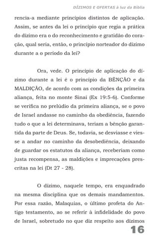 rencia-a mediante princípios distintos de aplicação.
Assim, se antes da lei o princípio que regia a prática
do dízimo era o do reconhecimento e gratidão do cora-
ção, qual seria, então, o princípio norteador do dízimo
durante a o período da lei?
Ora, vede. O princípio de aplicação do dí-
zimo durante a lei é o princípio da BÊNÇÃO e da
MALDIÇÃO, de acordo com as condições da primeira
aliança, feita no monte Sinai (Ex 19:5-6). Conforme
se verifica no prelúdio da primeira aliança, se o povo
de Israel andasse no caminho da obediência, fazendo
tudo o que a lei determinava, teriam a bênção garan-
tida da parte de Deus. Se, todavia, se desviasse e vies-
se a andar no caminho da desobediência, deixando
de guardar os estatutos da aliança, receberiam como
justa recompensa, as maldições e imprecações pres-
critas na lei (Dt 27 - 28).
O dízimo, naquele tempo, era enquadrado
na mesma disciplina que os demais mandamentos.
Por essa razão, Malaquias, o último profeta do An-
tigo testamento, ao se referir à infidelidade do povo
de Israel, sobretudo no que diz respeito aos dízimos
16
DÍZIMOS E OFERTAS à luz da Bíblia
 