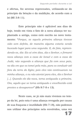 e ofertas, fez severas repreensões, utilizando-se do
princípio da bênção e da maldição, de acordo com a
lei (MI 3:8-11).
Este princípio não é aplicável aos dias de
hoje, tendo em vista o fato de a nova aliança ter su-
plantado a antiga, como está escrito no novo testa-
mento: “Porque, se aquela primeira aliança tivesse
sido sem defeito, de maneira alguma estaria sendo
buscado lugar para uma segunda. E, de fato, repreen-
dendo-os, diz: Eis aí vêm dias, diz o Senhor, e firmarei
nova aliança com a casa de Israel e com a casa de
Judá, não segundo a aliança que fiz com seus pais,
no dia em que os tomei pela mão, para os conduzir até
fora da terra do Egito; pois eles não continuaram na
minha aliança, e eu não atentei para eles, diz o Senhor
[...]. Quando ele diz nova, torna antiquada a primeira.
Ora, aquilo que se torna antiquado e envelhecido está
prestes a desaparecer” (Hb 8:7-8 e 13).
Neste caso, se já não mais vivemos no tem-
po da lei, pois esta é uma aliança revogada por causa
de sua fraqueza e inutilidade (Hb 7:18), não podemos
nos utilizar dos princípios nela envolvidos, uma vez
17
Segundo período: durante a Lei
 