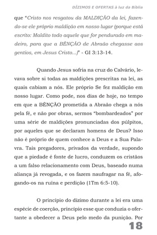 que “Cristo nos resgatou da MALDIÇÃO da lei, fazen-
do-se ele próprio maldição em nosso lugar (porque está
escrito: Maldito todo aquele que for pendurado em ma-
deiro, para que a BÊNÇÃO de Abraão chegasse aos
gentios, em Jesus Cristo...)” - GI 3:13-14.
Quando Jesus sofria na cruz do Calvário, le-
vava sobre si todas as maldições prescritas na lei, as
quais cabiam a nós. Ele próprio Se fez maldição em
nosso lugar. Como pode, nos dias de hoje, no tempo
em que a BÊNÇÃO prometida a Abraão chega a nós
pela fé, e não por obras, sermos “bombardeados” por
uma série de maldições pronunciadas dos púlpitos,
por aqueles que se declaram homens de Deus? Isso
não é próprio de quem conhece a Deus e a Sua Pala-
vra. Tais pregadores, privados da verdade, supondo
que a piedade é fonte de lucro, conduzem os cristãos
a um falso relacionamento com Deus, baseado numa
aliança já revogada, e os fazem naufragar na fé, afo-
gando-os na ruína e perdição (1Tm 6:5-10).
O princípio do dízimo durante a lei era uma
espécie de coerção, princípio esse que conduzia o ofer-
tante a obedecer a Deus pelo medo da punição. Por
18
DÍZIMOS E OFERTAS à luz da Bíblia
 