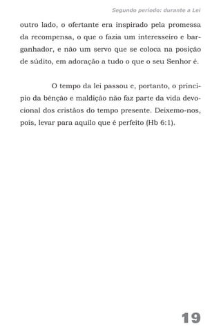 outro lado, o ofertante era inspirado pela promessa
da recompensa, o que o fazia um interesseiro e bar-
ganhador, e não um servo que se coloca na posição
de súdito, em adoração a tudo o que o seu Senhor é.
O tempo da lei passou e, portanto, o princí-
pio da bênção e maldição não faz parte da vida devo-
cional dos cristãos do tempo presente. Deixemo-nos,
pois, levar para aquilo que é perfeito (Hb 6:1).
19
Segundo período: durante a Lei
 