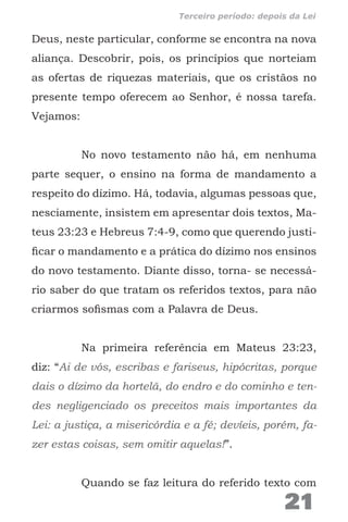 Deus, neste particular, conforme se encontra na nova
aliança. Descobrir, pois, os princípios que norteiam
as ofertas de riquezas materiais, que os cristãos no
presente tempo oferecem ao Senhor, é nossa tarefa.
Vejamos:
No novo testamento não há, em nenhuma
parte sequer, o ensino na forma de mandamento a
respeito do dízimo. Há, todavia, algumas pessoas que,
nesciamente, insistem em apresentar dois textos, Ma-
teus 23:23 e Hebreus 7:4-9, como que querendo justi-
ficar o mandamento e a prática do dízimo nos ensinos
do novo testamento. Diante disso, torna- se necessá-
rio saber do que tratam os referidos textos, para não
criarmos sofismas com a Palavra de Deus.
Na primeira referência em Mateus 23:23,
diz: “Ai de vós, escribas e fariseus, hipócritas, porque
dais o dízimo da hortelã, do endro e do cominho e ten-
des negligenciado os preceitos mais importantes da
Lei: a justiça, a misericórdia e a fé; devíeis, porém, fa-
zer estas coisas, sem omitir aquelas!”.
Quando se faz leitura do referido texto com
21
Terceiro período: depois da Lei
 