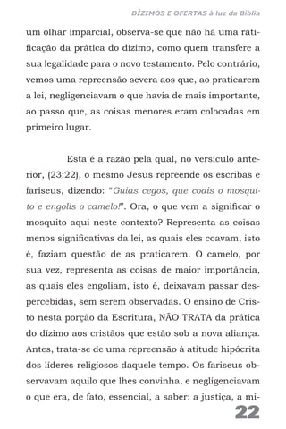 um olhar imparcial, observa-se que não há uma rati-
ficação da prática do dízimo, como quem transfere a
sua legalidade para o novo testamento. Pelo contrário,
vemos uma repreensão severa aos que, ao praticarem
a lei, negligenciavam o que havia de mais importante,
ao passo que, as coisas menores eram colocadas em
primeiro lugar.
Esta é a razão pela qual, no versículo ante-
rior, (23:22), o mesmo Jesus repreende os escribas e
fariseus, dizendo: “Guias cegos, que coais o mosqui-
to e engolis o camelo!”. Ora, o que vem a significar o
mosquito aqui neste contexto? Representa as coisas
menos significativas da lei, as quais eles coavam, isto
é, faziam questão de as praticarem. O camelo, por
sua vez, representa as coisas de maior importância,
as quais eles engoliam, isto é, deixavam passar des-
percebidas, sem serem observadas. O ensino de Cris-
to nesta porção da Escritura, NÃO TRATA da prática
do dízimo aos cristãos que estão sob a nova aliança.
Antes, trata-se de uma repreensão à atitude hipócrita
dos líderes religiosos daquele tempo. Os fariseus ob-
servavam aquilo que lhes convinha, e negligenciavam
o que era, de fato, essencial, a saber: a justiça, a mi-
22
DÍZIMOS E OFERTAS à luz da Bíblia
 