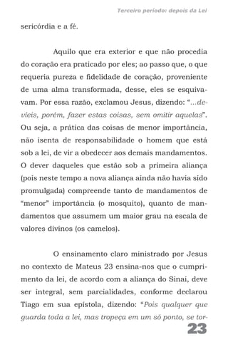 sericórdia e a fé.
Aquilo que era exterior e que não procedia
do coração era praticado por eles; ao passo que, o que
requeria pureza e fidelidade de coração, proveniente
de uma alma transformada, desse, eles se esquiva-
vam. Por essa razão, exclamou Jesus, dizendo: “...de-
víeis, porém, fazer estas coisas, sem omitir aquelas”.
Ou seja, a prática das coisas de menor importância,
não isenta de responsabilidade o homem que está
sob a lei, de vir a obedecer aos demais mandamentos.
O dever daqueles que estão sob a primeira aliança
(pois neste tempo a nova aliança ainda não havia sido
promulgada) compreende tanto de mandamentos de
“menor” importância (o mosquito), quanto de man-
damentos que assumem um maior grau na escala de
valores divinos (os camelos).
O ensinamento claro ministrado por Jesus
no contexto de Mateus 23 ensina-nos que o cumpri-
mento da lei, de acordo com a aliança do Sinai, deve
ser integral, sem parcialidades, conforme declarou
Tiago em sua epístola, dizendo: “Pois qualquer que
guarda toda a lei, mas tropeça em um só ponto, se tor-
23
Terceiro período: depois da Lei
 
