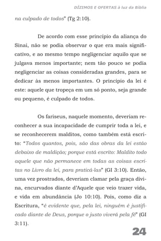 na culpado de todos” (Tg 2:10).
De acordo com esse princípio da aliança do
Sinai, não se podia observar o que era mais signifi-
cativo, e ao mesmo tempo negligenciar aquilo que se
julgava menos importante; nem tão pouco se podia
negligenciar as coisas consideradas grandes, para se
dedicar às menos importantes. O princípio da lei é
este: aquele que tropeça em um só ponto, seja grande
ou pequeno, é culpado de todos.
Os fariseus, naquele momento, deveriam re-
conhecer a sua incapacidade de cumprir toda a lei, e
se reconhecerem malditos, como também está escri-
to: “Todos quantos, pois, são das obras da lei estão
debaixo de maldição; porque está escrito: Maldito todo
aquele que não permanece em todas as coisas escri-
tas no Livro da lei, para praticá-las” (GI 3:10). Então,
uma vez prostrados, deveriam clamar pela graça divi-
na, encurvados diante d’Aquele que veio trazer vida,
e vida em abundância (Jo 10:10). Pois, como diz a
Escritura, “é evidente que, pela lei, ninguém é justifi-
cado diante de Deus, porque o justo viverá pela fé” (GI
3:11).
24
DÍZIMOS E OFERTAS à luz da Bíblia
 