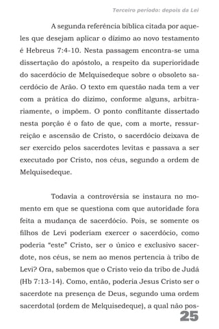 A segunda referência bíblica citada por aque-
les que desejam aplicar o dízimo ao novo testamento
é Hebreus 7:4-10. Nesta passagem encontra-se uma
dissertação do apóstolo, a respeito da superioridade
do sacerdócio de Melquisedeque sobre o obsoleto sa-
cerdócio de Arão. O texto em questão nada tem a ver
com a prática do dízimo, conforme alguns, arbitra-
riamente, o impõem. O ponto conflitante dissertado
nesta porção é o fato de que, com a morte, ressur-
reição e ascensão de Cristo, o sacerdócio deixava de
ser exercido pelos sacerdotes levitas e passava a ser
executado por Cristo, nos céus, segundo a ordem de
Melquisedeque.
Todavia a controvérsia se instaura no mo-
mento em que se questiona com que autoridade fora
feita a mudança de sacerdócio. Pois, se somente os
filhos de Levi poderiam exercer o sacerdócio, como
poderia “este” Cristo, ser o único e exclusivo sacer-
dote, nos céus, se nem ao menos pertencia à tribo de
Levi? Ora, sabemos que o Cristo veio da tribo de Judá
(Hb 7:13-14). Como, então, poderia Jesus Cristo ser o
sacerdote na presença de Deus, segundo uma ordem
sacerdotal (ordem de Melquisedeque), a qual não pos-
25
Terceiro período: depois da Lei
 