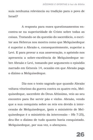 suía nenhuma relevância ou tradição para o povo de
Israel?
A resposta para esses questionamentos en-
contra-se na superioridade de Cristo sobre todas as
coisas. Tratando-se da questão do sacerdócio, o escri-
tor aos Hebreus nos mostra como que Melquisedeque
é superior a Abraão e, consequentemente, superior a
Levi. E para provar a sua asseveração, o apóstolo nos
apresenta a sobre-excelência de Melquisedeque so-
bre Abraão e Levi, tomando por argumento o episódio
narrado em Gênesis 14, ocasião em que Abraão paga
o dízimo a Melquisedeque.
Diz-nos o texto sagrado que quando Abraão
voltava vitorioso da guerra contra os quatro reis, Mel-
quisedeque, sacerdote do Deus Altíssimo, veio ao seu
encontro para lhe servir pão e vinho. Abraão, vendo
que a sua conquista sobre os reis era devido à inter-
cessão de Melquisedeque, (pois o ministério de Mel-
quisedeque é o ministério da intercessão – Hb 7:25),
deu-lhe o dízimo de tudo quanto havia conquistado.
Melquisedeque, por sua vez, o abençoou.
26
DÍZIMOS E OFERTAS à luz da Bíblia
 