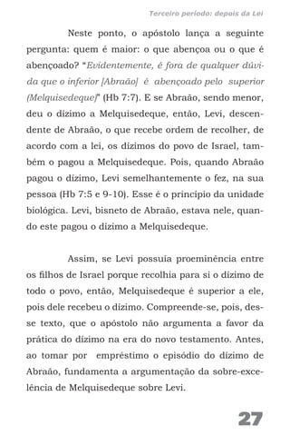 Neste ponto, o apóstolo lança a seguinte
pergunta: quem é maior: o que abençoa ou o que é
abençoado? “Evidentemente, é fora de qualquer dúvi-
da que o inferior [Abraão] é abençoado pelo superior
(Melquisedeque)” (Hb 7:7). E se Abraão, sendo menor,
deu o dízimo a Melquisedeque, então, Levi, descen-
dente de Abraão, o que recebe ordem de recolher, de
acordo com a lei, os dízimos do povo de Israel, tam-
bém o pagou a Melquisedeque. Pois, quando Abraão
pagou o dízimo, Levi semelhantemente o fez, na sua
pessoa (Hb 7:5 e 9-10). Esse é o princípio da unidade
biológica. Levi, bisneto de Abraão, estava nele, quan-
do este pagou o dízimo a Melquisedeque.
Assim, se Levi possuía proeminência entre
os filhos de Israel porque recolhia para si o dízimo de
todo o povo, então, Melquisedeque é superior a ele,
pois dele recebeu o dízimo. Compreende-se, pois, des-
se texto, que o apóstolo não argumenta a favor da
prática do dízimo na era do novo testamento. Antes,
ao tomar por empréstimo o episódio do dízimo de
Abraão, fundamenta a argumentação da sobre-exce-
lência de Melquisedeque sobre Levi.
27
Terceiro período: depois da Lei
 