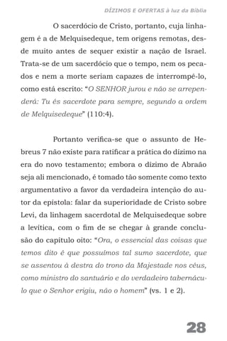 O sacerdócio de Cristo, portanto, cuja linha-
gem é a de Melquisedeque, tem origens remotas, des-
de muito antes de sequer existir a nação de Israel.
Trata-se de um sacerdócio que o tempo, nem os peca-
dos e nem a morte seriam capazes de interrompê-lo,
como está escrito: “O SENHOR jurou e não se arrepen-
derá: Tu és sacerdote para sempre, segundo a ordem
de Melquisedeque” (110:4).
Portanto verifica-se que o assunto de He-
breus 7 não existe para ratificar a prática do dízimo na
era do novo testamento; embora o dízimo de Abraão
seja ali mencionado, é tomado tão somente como texto
argumentativo a favor da verdadeira intenção do au-
tor da epístola: falar da superioridade de Cristo sobre
Levi, da linhagem sacerdotal de Melquisedeque sobre
a levítica, com o fim de se chegar à grande conclu-
são do capítulo oito: “Ora, o essencial das coisas que
temos dito é que possuímos tal sumo sacerdote, que
se assentou à destra do trono da Majestade nos céus,
como ministro do santuário e do verdadeiro tabernácu-
lo que o Senhor erigiu, não o homem” (vs. 1 e 2).
28
DÍZIMOS E OFERTAS à luz da Bíblia
 