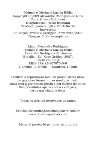 Dízimos e Ofertas à Luz da Bíblia
Copyright © 2009 Alexandre Rodrigues de Lima
Capa: Gilson Rodrigues
Diagramação: Heiko Humann
Tradução para o inglês: Erick Nietto
Impressão:
2ª Edição Revista e Corrigida: Novembro/2009
Tiragem: 2.000 exemplares
Lima, Alexandre Rodrigues
Dizimos e Ofertas à Luz da Biblia
Alexandre Rodrigues de Lima —
Brasília : Ed. Kaco Gráfica, 2007.
12x18 cm; 96 p.
ISBN 978-85-907075-0-9
1. Dízimo. 2. Bíblia — Doutrina. I Título
Proibida a reprodução total ou parcial desta obra,
de qualquer forma ou por qualquer meio,
salvo com a permissão prévia e por escrito do autor.
São permitidas apenas breves citações,
desde que citada a fonte.
Todos os direitos reservados ao autor.
Pedidos:alexandre@devoltaapalavra.com.br
www.devoltaapalavra.com
Material protegido por direitos autorais
 