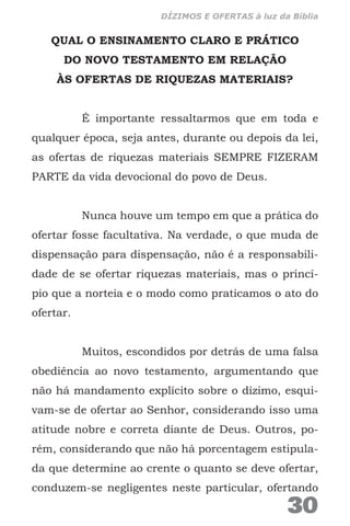 QUAL O ENSINAMENTO CLARO E PRÁTICO
DO NOVO TESTAMENTO EM RELAÇÃO
ÀS OFERTAS DE RIQUEZAS MATERIAIS?
É importante ressaltarmos que em toda e
qualquer época, seja antes, durante ou depois da lei,
as ofertas de riquezas materiais SEMPRE FIZERAM
PARTE da vida devocional do povo de Deus.
Nunca houve um tempo em que a prática do
ofertar fosse facultativa. Na verdade, o que muda de
dispensação para dispensação, não é a responsabili-
dade de se ofertar riquezas materiais, mas o princí-
pio que a norteia e o modo como praticamos o ato do
ofertar.
Muitos, escondidos por detrás de uma falsa
obediência ao novo testamento, argumentando que
não há mandamento explícito sobre o dízimo, esqui-
vam-se de ofertar ao Senhor, considerando isso uma
atitude nobre e correta diante de Deus. Outros, po-
rém, considerando que não há porcentagem estipula-
da que determine ao crente o quanto se deve ofertar,
conduzem-se negligentes neste particular, ofertando
30
DÍZIMOS E OFERTAS à luz da Bíblia
 