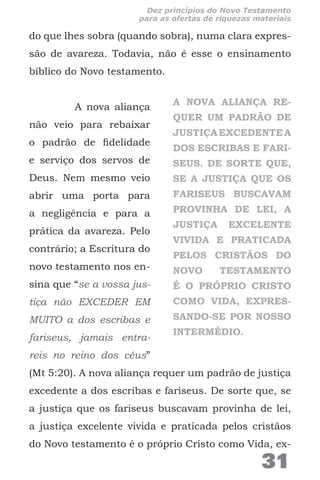 do que lhes sobra (quando sobra), numa clara expres-
são de avareza. Todavia, não é esse o ensinamento
bíblico do Novo testamento.
A nova aliança
não veio para rebaixar
o padrão de fidelidade
e serviço dos servos de
Deus. Nem mesmo veio
abrir uma porta para
a negligência e para a
prática da avareza. Pelo
contrário; a Escritura do
novo testamento nos en-
sina que “se a vossa jus-
tiça não EXCEDER EM
MUITO a dos escribas e
fariseus, jamais entra-
reis no reino dos céus”
(Mt 5:20). A nova aliança requer um padrão de justiça
excedente a dos escribas e fariseus. De sorte que, se
a justiça que os fariseus buscavam provinha de lei,
a justiça excelente vivida e praticada pelos cristãos
do Novo testamento é o próprio Cristo como Vida, ex-
A NOVA ALIANÇA RE-
QUER UM PADRÃO DE
JUSTIÇAEXCEDENTEA
DOS ESCRIBAS E FARI-
SEUS. DE SORTE QUE,
SE A JUSTIÇA QUE OS
FARISEUS BUSCAVAM
PROVINHA DE LEI, A
JUSTIÇA EXCELENTE
VIVIDA E PRATICADA
PELOS CRISTÃOS DO
NOVO TESTAMENTO
É O PRÓPRIO CRISTO
COMO VIDA, EXPRES-
SANDO-SE POR NOSSO
INTERMÉDIO.
31
Dez princípios do Novo Testamento
para as ofertas de riquezas materiais
 
