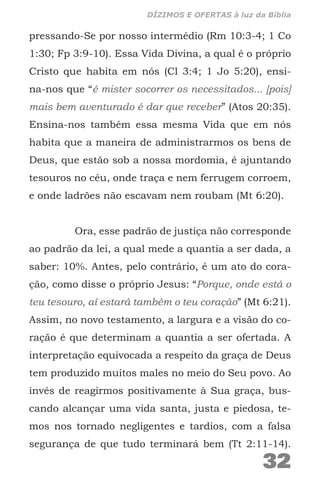 pressando-Se por nosso intermédio (Rm 10:3-4; 1 Co
1:30; Fp 3:9-10). Essa Vida Divina, a qual é o próprio
Cristo que habita em nós (Cl 3:4; 1 Jo 5:20), ensi-
na-nos que “é mister socorrer os necessitados... [pois]
mais bem aventurado é dar que receber” (Atos 20:35).
Ensina-nos também essa mesma Vida que em nós
habita que a maneira de administrarmos os bens de
Deus, que estão sob a nossa mordomia, é ajuntando
tesouros no céu, onde traça e nem ferrugem corroem,
e onde ladrões não escavam nem roubam (Mt 6:20).
Ora, esse padrão de justiça não corresponde
ao padrão da lei, a qual mede a quantia a ser dada, a
saber: 10%. Antes, pelo contrário, é um ato do cora-
ção, como disse o próprio Jesus: “Porque, onde está o
teu tesouro, aí estará também o teu coração” (Mt 6:21).
Assim, no novo testamento, a largura e a visão do co-
ração é que determinam a quantia a ser ofertada. A
interpretação equivocada a respeito da graça de Deus
tem produzido muitos males no meio do Seu povo. Ao
invés de reagirmos positivamente à Sua graça, bus-
cando alcançar uma vida santa, justa e piedosa, te-
mos nos tornado negligentes e tardios, com a falsa
segurança de que tudo terminará bem (Tt 2:11-14).
32
DÍZIMOS E OFERTAS à luz da Bíblia
 