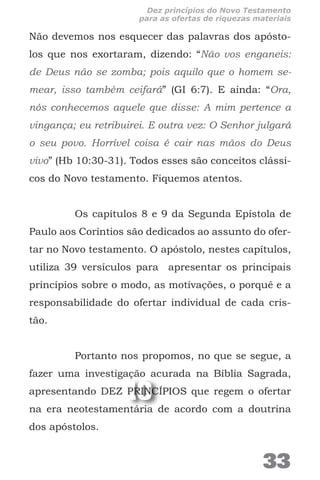10
Não devemos nos esquecer das palavras dos apósto-
los que nos exortaram, dizendo: “Não vos enganeis:
de Deus não se zomba; pois aquilo que o homem se-
mear, isso também ceifará” (GI 6:7). E ainda: “Ora,
nós conhecemos aquele que disse: A mim pertence a
vingança; eu retribuirei. E outra vez: O Senhor julgará
o seu povo. Horrível coisa é cair nas mãos do Deus
vivo” (Hb 10:30-31). Todos esses são conceitos clássi-
cos do Novo testamento. Fiquemos atentos.
Os capítulos 8 e 9 da Segunda Epístola de
Paulo aos Coríntios são dedicados ao assunto do ofer-
tar no Novo testamento. O apóstolo, nestes capítulos,
utiliza 39 versículos para apresentar os principais
princípios sobre o modo, as motivações, o porquê e a
responsabilidade do ofertar individual de cada cris-
tão.
Portanto nos propomos, no que se segue, a
fazer uma investigação acurada na Bíblia Sagrada,
apresentando DEZ PRINCÍPIOS que regem o ofertar
na era neotestamentária de acordo com a doutrina
dos apóstolos.
33
Dez princípios do Novo Testamento
para as ofertas de riquezas materiais
 
