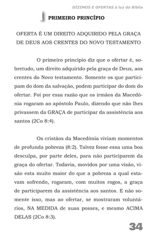PRIMEIRO PRINCÍPIO
OFERTA É UM DIREITO ADQUIRIDO PELA GRAÇA
DE DEUS AOS CRENTES DO NOVO TESTAMENTO
O primeiro princípio diz que o ofertar é, so-
bretudo, um direito adquirido pela graça de Deus, aos
crentes do Novo testamento. Somente os que partici-
pam do dom da salvação, podem participar do dom do
ofertar. Foi por essa razão que os irmãos da Macedô-
nia rogaram ao apóstolo Paulo, dizendo que não lhes
privassem da GRAÇA de participar da assistência aos
santos (2Co 8:4).
Os cristãos da Macedônia viviam momentos
de profunda pobreza (8:2). Talvez fosse essa uma boa
desculpa, por parte deles, para não participarem da
graça do ofertar. Todavia, movidos por uma visão, vi-
são esta muito maior do que a pobreza a qual esta-
vam sofrendo, rogaram, com muitos rogos, a graça
de participarem da assistência aos santos. E não so-
mente isso, mas ao ofertar, se mostraram voluntá-
rios, NA MEDIDA de suas posses, e mesmo ACIMA
DELAS (2Co 8:3).
1
34
DÍZIMOS E OFERTAS à luz da Bíblia
 