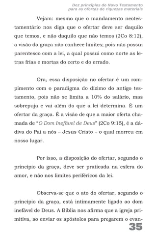 Vejam: mesmo que o mandamento neotes-
tamentário nos diga que o ofertar deve ser daquilo
que temos, e não daquilo que não temos (2Co 8:12),
a visão da graça não conhece limites; pois não possui
parentesco com a lei, a qual possui como norte as le-
tras frias e mortas do certo e do errado.
Ora, essa disposição no ofertar é um rom-
pimento com o paradigma do dízimo do antigo tes-
tamento, pois não se limita a 10% do salário, mas
sobrepuja e vai além do que a lei determina. É um
ofertar da graça. É a visão de que a maior oferta cha-
mada de “O Dom Inefável de Deus” (2Co 9:15), é a dá-
diva do Pai a nós – Jesus Cristo – o qual morreu em
nosso lugar.
Por isso, a disposição do ofertar, segundo o
princípio da graça, deve ser praticada na esfera do
amor, e não nos limites periféricos da lei.
Observa-se que o ato do ofertar, segundo o
princípio da graça, está intimamente ligado ao dom
inefável de Deus. A Bíblia nos afirma que a igreja pri-
mitiva, ao enviar os apóstolos para pregarem o evan-
35
Dez princípios do Novo Testamento
para as ofertas de riquezas materiais
 