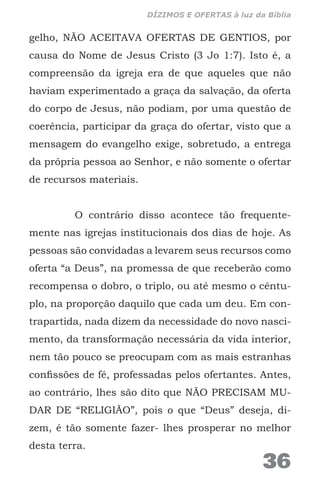 gelho, NÃO ACEITAVA OFERTAS DE GENTIOS, por
causa do Nome de Jesus Cristo (3 Jo 1:7). Isto é, a
compreensão da igreja era de que aqueles que não
haviam experimentado a graça da salvação, da oferta
do corpo de Jesus, não podiam, por uma questão de
coerência, participar da graça do ofertar, visto que a
mensagem do evangelho exige, sobretudo, a entrega
da própria pessoa ao Senhor, e não somente o ofertar
de recursos materiais.
O contrário disso acontece tão frequente-
mente nas igrejas institucionais dos dias de hoje. As
pessoas são convidadas a levarem seus recursos como
oferta “a Deus”, na promessa de que receberão como
recompensa o dobro, o triplo, ou até mesmo o cêntu-
plo, na proporção daquilo que cada um deu. Em con-
trapartida, nada dizem da necessidade do novo nasci-
mento, da transformação necessária da vida interior,
nem tão pouco se preocupam com as mais estranhas
confissões de fé, professadas pelos ofertantes. Antes,
ao contrário, lhes são dito que NÃO PRECISAM MU-
DAR DE “RELIGIÃO”, pois o que “Deus” deseja, di-
zem, é tão somente fazer- lhes prosperar no melhor
desta terra.
36
DÍZIMOS E OFERTAS à luz da Bíblia
 