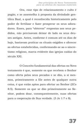 Ora, esse tipo de relacionamento e culto é
pagão, e se assemelha à proposta da divindade gen-
tílica Baal, a qual é reconhecida historicamente pelo
poder de fertilizar e fazer prosperar os seus adora-
dores. Esses, para “obterem” respostas aos seus pe-
didos, não precisavam deixar de lado os seus deu-
ses antigos. Antes, conforme é comum até os dias de
hoje, bastavam praticar os rituais exigidos e oferecer
as ofertas estabelecidas, conformando-se ao o sincre-
tismo religioso, marca evidente das igrejas caídas do
século XXI.
O Conceito fundamental das ofertas no Novo
testamento é que, somente os que recebem o Senhor
como oferta pelos seus pecados e se dão, a si mes-
mos, primeiramente a Ele antes de qualquer outra
coisa, é que estão aptos para ofertar ao Senhor (2Co
8:5). Somente os que se dão primeiramente ao Se-
nhor, podem doar, consequentemente, suas ofertas
para a cooperação de Sua verdade. (3 Jo 1:7 e 8).
37
Dez princípios do Novo Testamento
para as ofertas de riquezas materiais
 