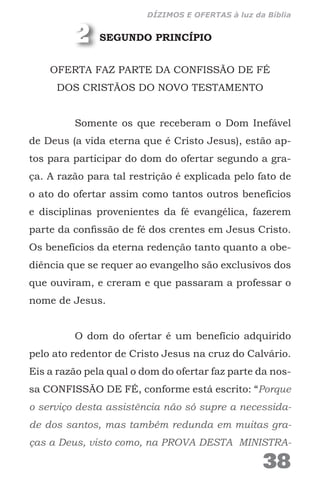 SEGUNDO PRINCÍPIO
OFERTA FAZ PARTE DA CONFISSÃO DE FÉ
DOS CRISTÃOS DO NOVO TESTAMENTO
Somente os que receberam o Dom Inefável
de Deus (a vida eterna que é Cristo Jesus), estão ap-
tos para participar do dom do ofertar segundo a gra-
ça. A razão para tal restrição é explicada pelo fato de
o ato do ofertar assim como tantos outros benefícios
e disciplinas provenientes da fé evangélica, fazerem
parte da confissão de fé dos crentes em Jesus Cristo.
Os benefícios da eterna redenção tanto quanto a obe-
diência que se requer ao evangelho são exclusivos dos
que ouviram, e creram e que passaram a professar o
nome de Jesus.
O dom do ofertar é um benefício adquirido
pelo ato redentor de Cristo Jesus na cruz do Calvário.
Eis a razão pela qual o dom do ofertar faz parte da nos-
sa CONFISSÃO DE FÉ, conforme está escrito: “Porque
o serviço desta assistência não só supre a necessida-
de dos santos, mas também redunda em muitas gra-
ças a Deus, visto como, na PROVA DESTA MINISTRA-
2
38
DÍZIMOS E OFERTAS à luz da Bíblia
 