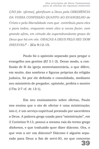 ÇÃO [do ofertar], glorificam a Deus pela OBEDIÊNCIA
DA VOSSA CONFISSÃO QUANTO AO EVANGELHO de
Cristo e pela liberalidade com que contribuís para eles
e para todos, enquanto oram eles a vosso favor, com
grande afeto, em virtude da superabundante graça de
Deus que há em vós. GRAÇAS A DEUS PELO SEU DOM
INEFÁVEL!” - 2Co 9:12-15.
Paulo foi o apóstolo separado para pregar o
evangelho aos gentios (Ef 3:1-2). Desse modo, a con-
fissão de fé da igreja neotestamentária, o que difere,
em muito, das sombras e figuras próprias da religião
judaica, foi por ele definida e consolidada, mediante
seu ministério de pregador, apóstolo, profeta e mestre
(1Tm 2:7 cf. At 13:1).
Em seu ensinamento sobre ofertas, Paulo
nos ensina que o ato de ofertar é uma ministração;
isto é, é um serviço espiritual prestado por sacerdotes
a Deus. A palavra grega usada para “ministração”, em
2 Coríntios 9:13, possui a mesma raiz do termo grego
diakonos, e que traduzido quer dizer diácono. Ora, o
que vem a ser um diácono? Diácono é alguém sepa-
rado para Deus a fim de servi-lO, no que concerne
39
Dez princípios do Novo Testamento
para as ofertas de riquezas materiais
 