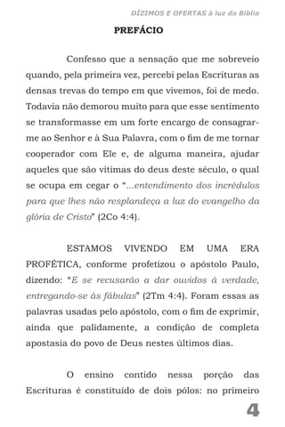 PREFÁCIO
Confesso que a sensação que me sobreveio
quando, pela primeira vez, percebi pelas Escrituras as
densas trevas do tempo em que vivemos, foi de medo.
Todavia não demorou muito para que esse sentimento
se transformasse em um forte encargo de consagrar-
me ao Senhor e à Sua Palavra, com o fim de me tornar
cooperador com Ele e, de alguma maneira, ajudar
aqueles que são vítimas do deus deste século, o qual
se ocupa em cegar o “...entendimento dos incrédulos
para que lhes não resplandeça a luz do evangelho da
glória de Cristo” (2Co 4:4).
ESTAMOS VIVENDO EM UMA ERA
PROFÉTICA, conforme profetizou o apóstolo Paulo,
dizendo: “E se recusarão a dar ouvidos à verdade,
entregando-se às fábulas” (2Tm 4:4). Foram essas as
palavras usadas pelo apóstolo, com o fim de exprimir,
ainda que palidamente, a condição de completa
apostasia do povo de Deus nestes últimos dias.
O ensino contido nessa porção das
Escrituras é constituído de dois pólos: no primeiro
4
DÍZIMOS E OFERTAS à luz da Bíblia
 