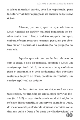 a coisas materiais, porém, com fins espirituais, para
facilitar e viabilizar a pregação da Palavra de Deus (At
6:1-4).
Afirmar, portanto, que os que ofertam a
Deus riquezas de caráter material ministram ao Se-
nhor assim como o fazem os diáconos, quer dizer que,
embora ofertem recursos terrenos, possuem por obje-
tivo maior e espiritual a colaboração na pregação da
verdade.
Aqueles que ofertam ao Senhor, de acordo
com a graça a eles dispensada, prestam a Deus um
serviço espiritual. Isto é, no momento em que ofertam
para o suprimento e bom andamento das questões
materiais do povo de Deus, prestam, na verdade, um
serviço espiritual ao próprio
Senhor. Assim como os diáconos foram es-
tabelecidos, no princípio da igreja, para servir as me-
sas (At 6:1-7), e esse ato de servir na distribuição da
refeição diária constituía um serviço sagrado a Deus,
do mesmo modo, o ofertar de riquezas materiais cons-
titui um culto a Deus e faz parte da vida devocional de
40
DÍZIMOS E OFERTAS à luz da Bíblia
 