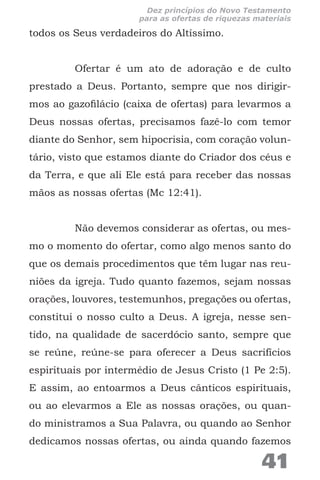 todos os Seus verdadeiros do Altíssimo.
Ofertar é um ato de adoração e de culto
prestado a Deus. Portanto, sempre que nos dirigir-
mos ao gazofilácio (caixa de ofertas) para levarmos a
Deus nossas ofertas, precisamos fazê-lo com temor
diante do Senhor, sem hipocrisia, com coração volun-
tário, visto que estamos diante do Criador dos céus e
da Terra, e que ali Ele está para receber das nossas
mãos as nossas ofertas (Mc 12:41).
Não devemos considerar as ofertas, ou mes-
mo o momento do ofertar, como algo menos santo do
que os demais procedimentos que têm lugar nas reu-
niões da igreja. Tudo quanto fazemos, sejam nossas
orações, louvores, testemunhos, pregações ou ofertas,
constitui o nosso culto a Deus. A igreja, nesse sen-
tido, na qualidade de sacerdócio santo, sempre que
se reúne, reúne-se para oferecer a Deus sacrifícios
espirituais por intermédio de Jesus Cristo (1 Pe 2:5).
E assim, ao entoarmos a Deus cânticos espirituais,
ou ao elevarmos a Ele as nossas orações, ou quan-
do ministramos a Sua Palavra, ou quando ao Senhor
dedicamos nossas ofertas, ou ainda quando fazemos
41
Dez princípios do Novo Testamento
para as ofertas de riquezas materiais
 